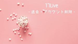 17Live（イチナナ）退会したい！アカウント削除をする方法とは